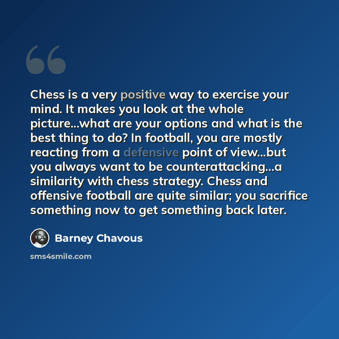 “Chess is a very positive way to exercise your mind. It makes you look at the whole picture...what are your options and what is the best thing to do? In football, you are mostly reacting from a defensive point of view...but you always want to be counterattacking...a similarity with chess strategy…” quote by Barney Chavous