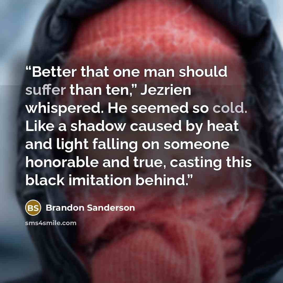 “Better that one man should suffer than ten,” Jezrien whispered. He seemed so cold. Like a shadow caused by heat and light falling on someone honorable and true, casting this black imitation behind.” quote by Brandon Sanderson