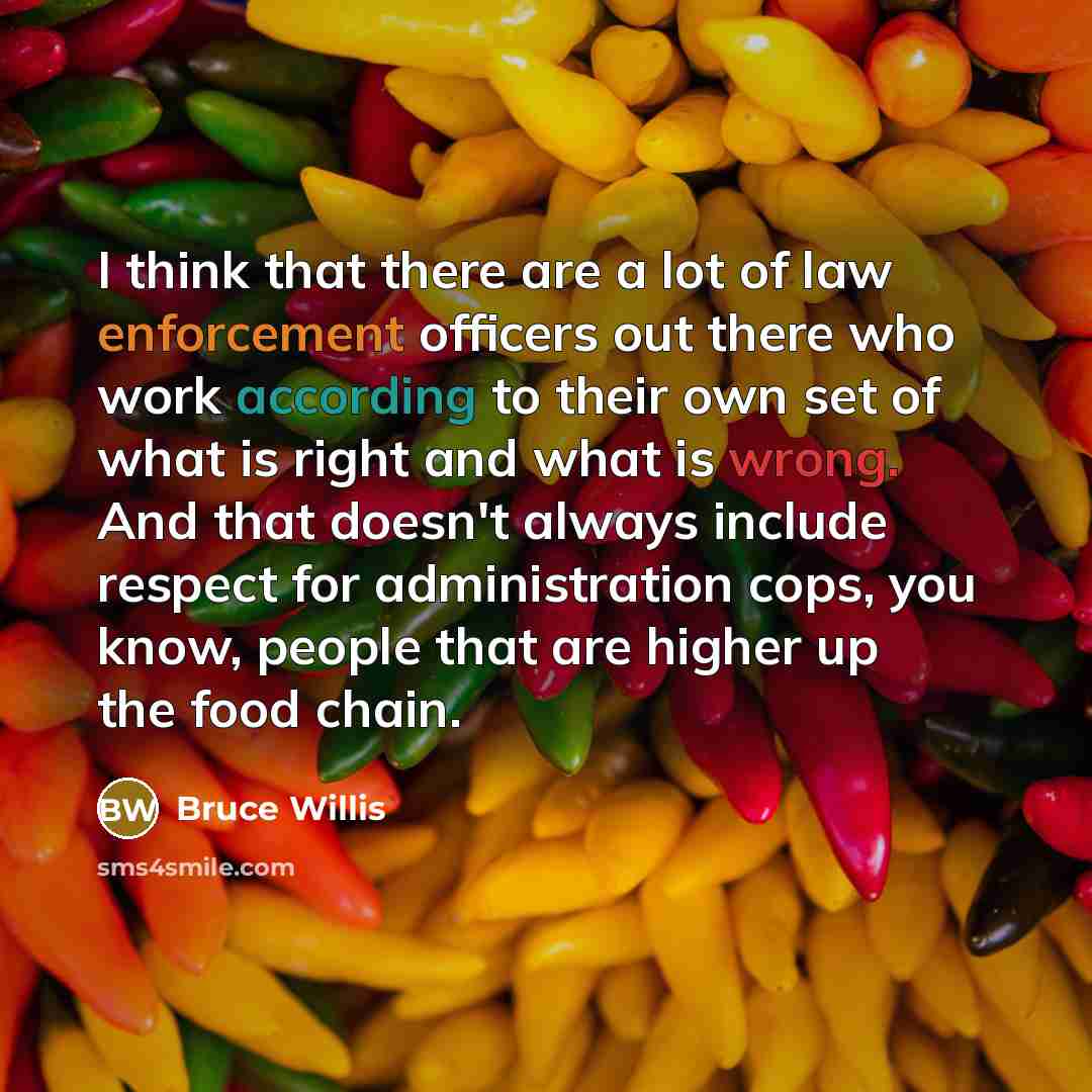 “I think that there are a lot of law enforcement officers out there who work according to their own set of what is right and what is wrong. And that doesn't always include respect for administration cops, you know, people that are higher up the food chain.” quote by Bruce Willis