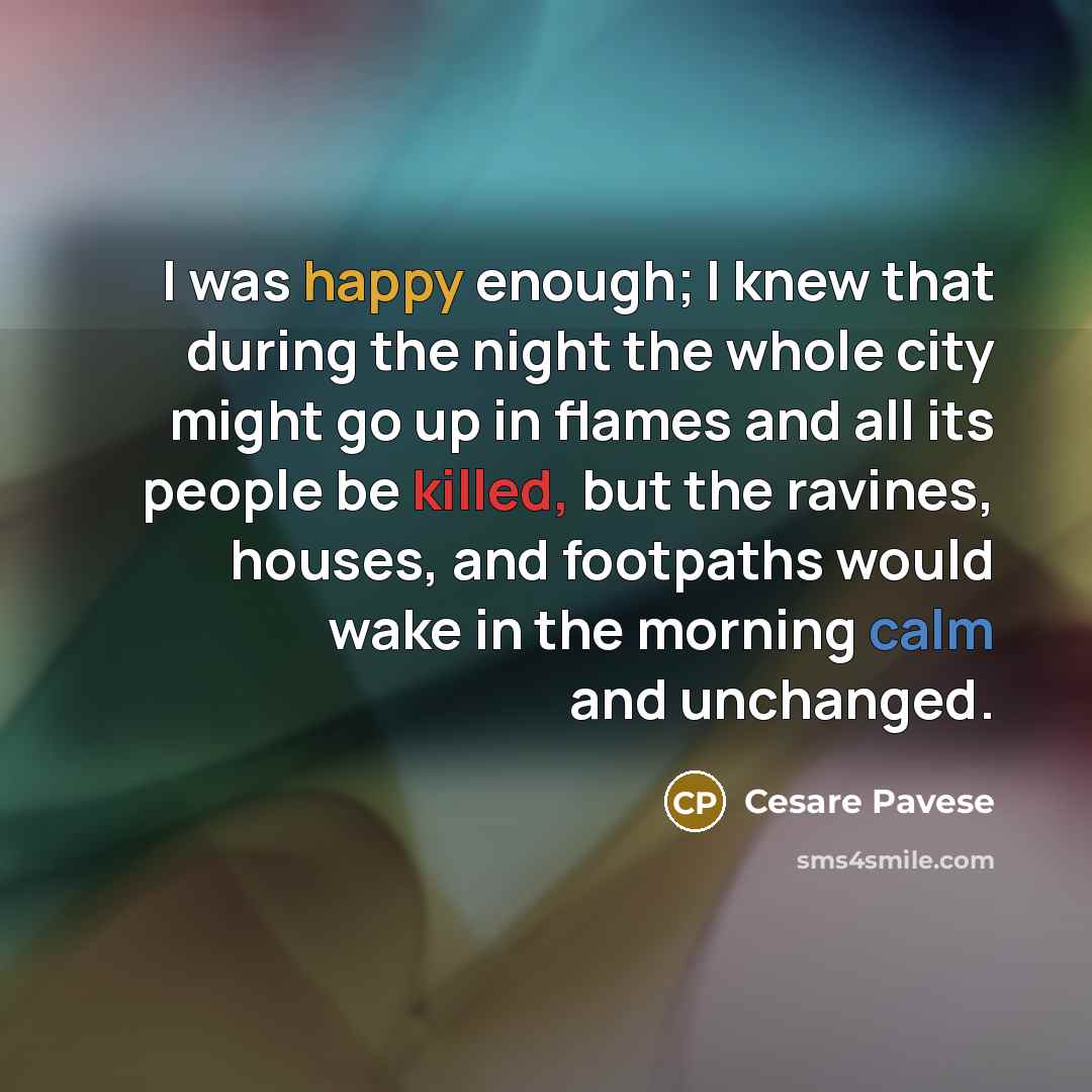 “I was happy enough; I knew that during the night the whole city might go up in flames and all its people be killed, but the ravines, houses, and footpaths would wake in the morning calm and unchanged.” quote by Cesare Pavese