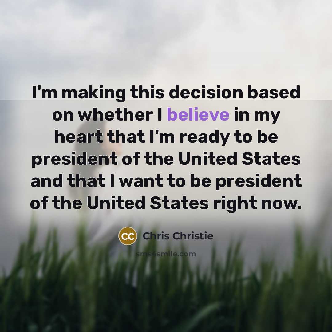 “I'm making this decision based on whether I believe in my heart that I'm ready to be president of the United States and that I want to be president of the United States right now.” quote by Chris Christie