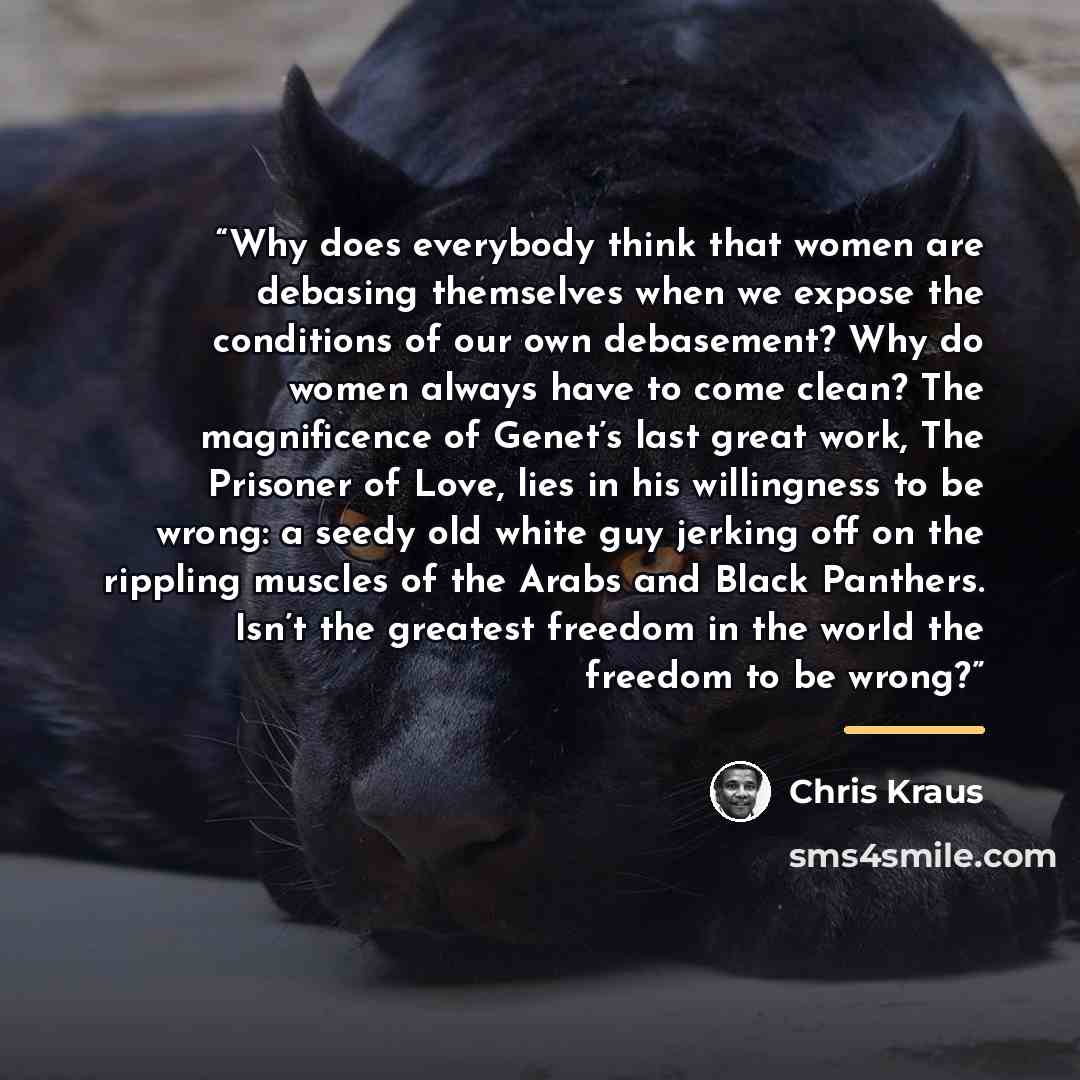 “Why does everybody think that women are debasing themselves when we expose the conditions of our own debasement? Why do women always have to come clean? The magnificence of Genet’s last great work, The Prisoner of Love, lies in his willingness to be wrong: a seedy old white guy jerking off on the…” quote by Chris Kraus