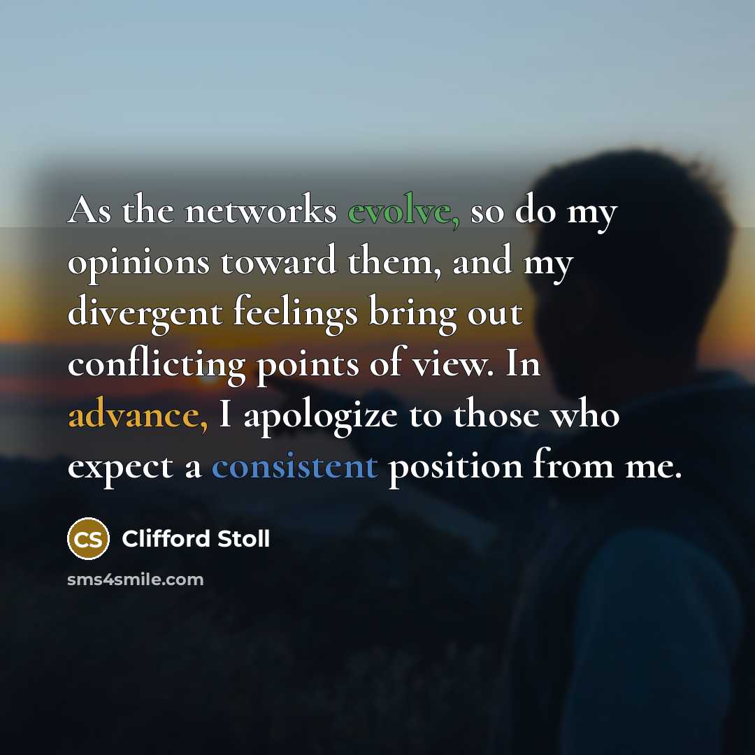 “As the networks evolve, so do my opinions toward them, and my divergent feelings bring out conflicting points of view. In advance, I apologize to those who expect a consistent position from me.” quote by Clifford Stoll