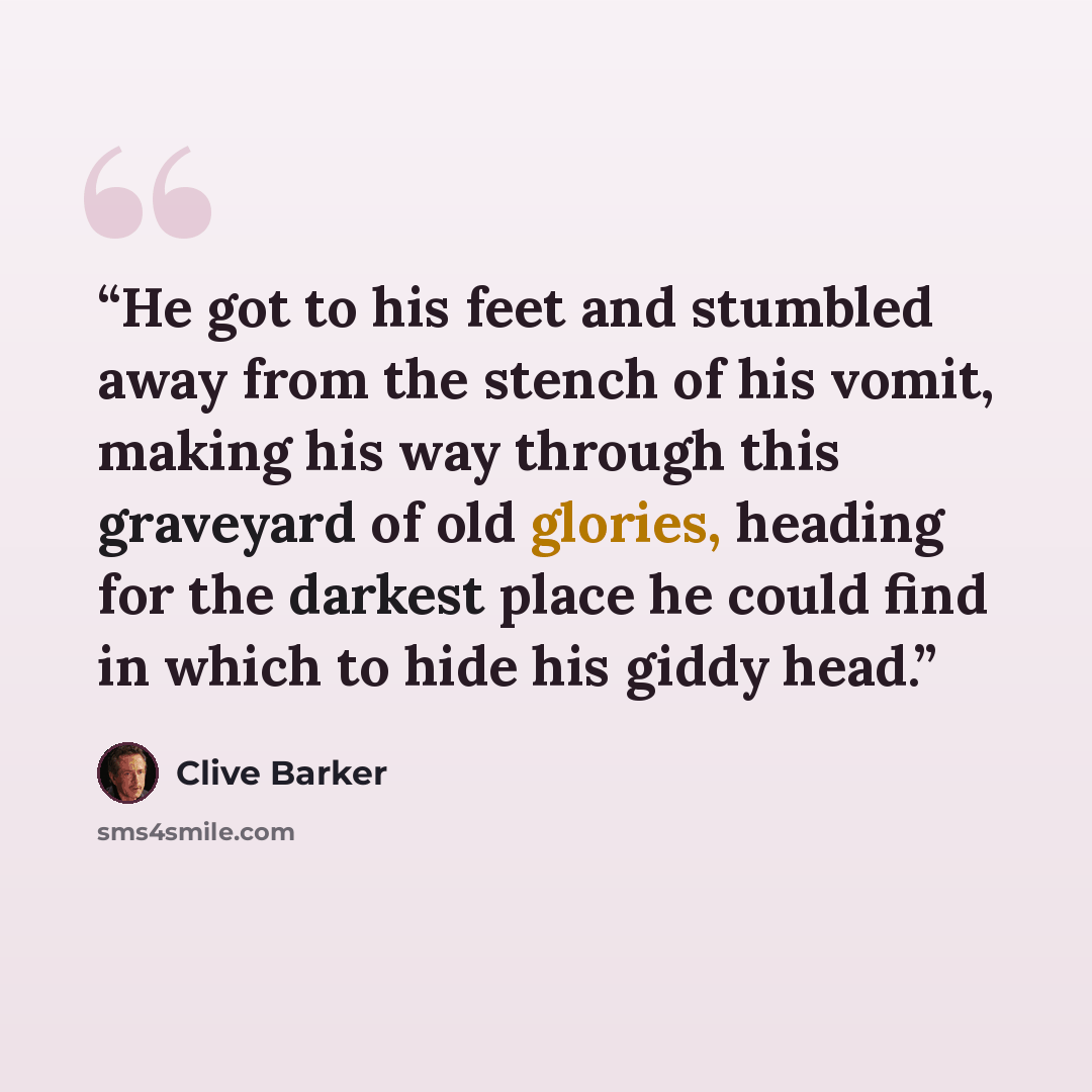 “He got to his feet and stumbled away from the stench of his vomit, making his way through this graveyard of old glories, heading for the darkest place he could find in which to hide his giddy head.” quote by Clive Barker