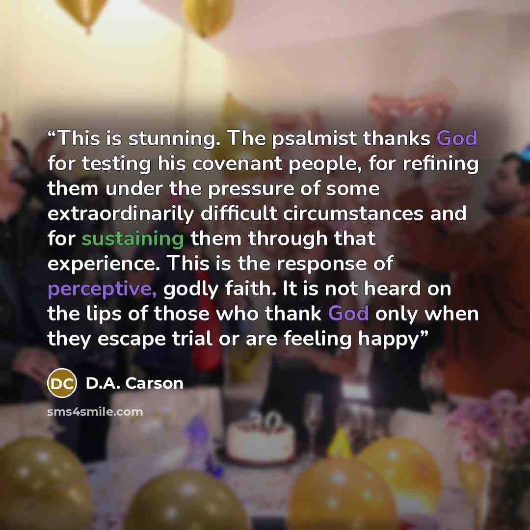 “This is stunning. The psalmist thanks God for testing his covenant people, for refining them under the pressure of some extraordinarily difficult circumstances and for sustaining them through that experience. This is the response of perceptive, godly faith. It is not heard on the lips of those who…” quote by D.A. Carson