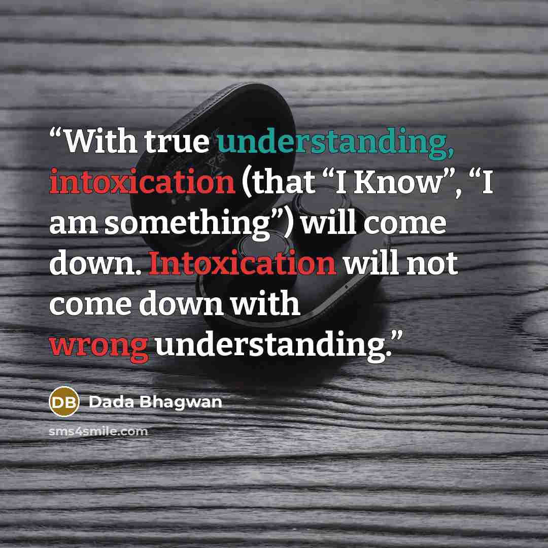 “With true understanding, intoxication (that “I Know”, “I am something”) will come down. Intoxication will not come down with wrong understanding.” quote by Dada Bhagwan