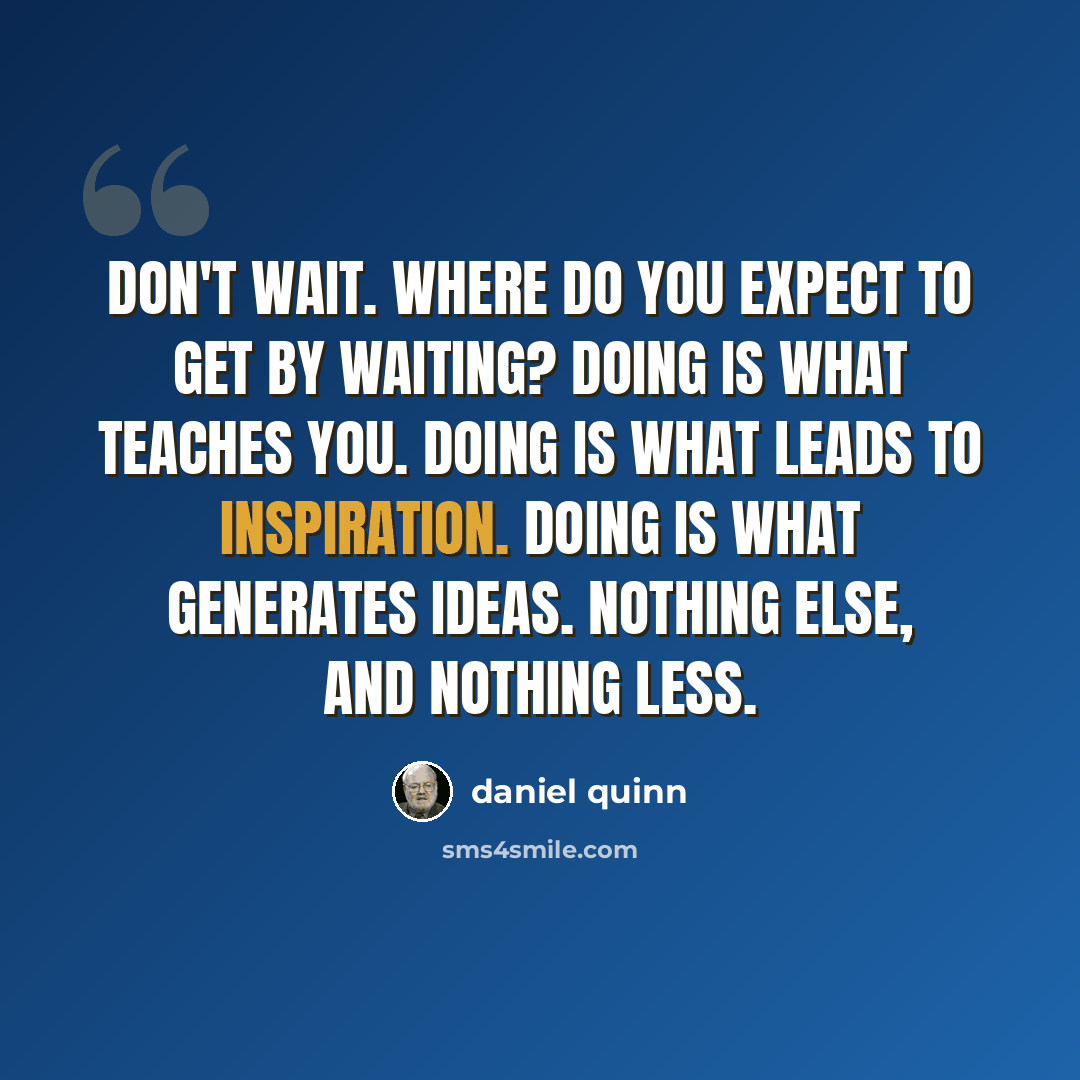 “Don't wait. Where do you expect to get by waiting? Doing is what teaches you. Doing is what leads to inspiration. Doing is what generates ideas. Nothing else, and nothing less.” quote by Daniel Quinn