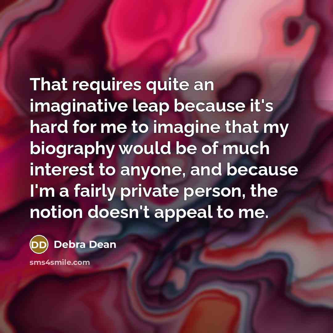 “That requires quite an imaginative leap because it's hard for me to imagine that my biography would be of much interest to anyone, and because I'm a fairly private person, the notion doesn't appeal to me.” quote by Debra Dean