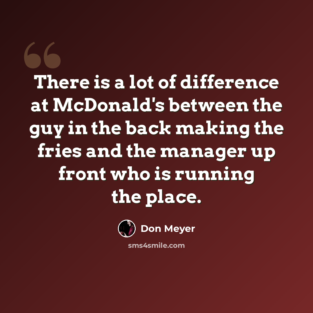 “There is a lot of difference at McDonald's between the guy in the back making the fries and the manager up front who is running the place.” quote by Don Meyer