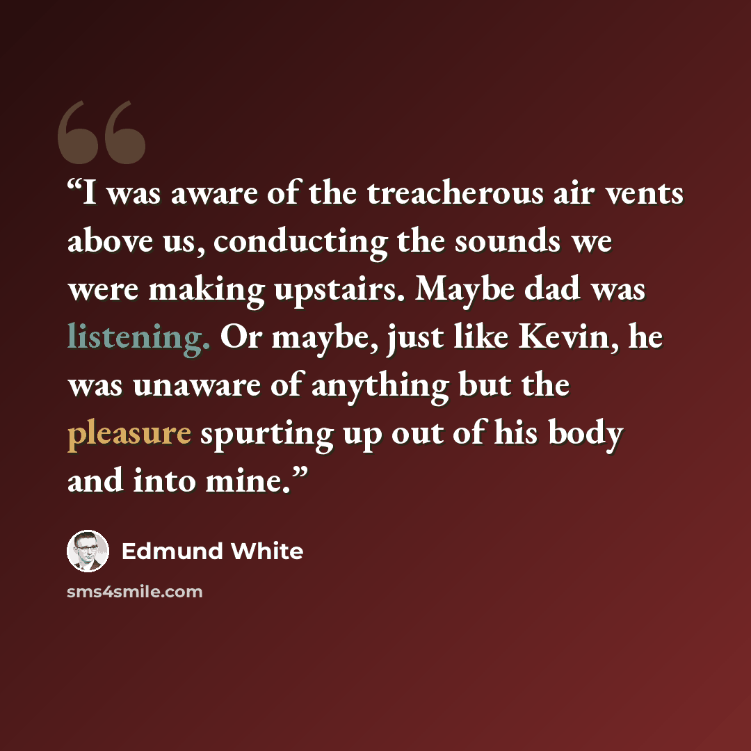 “I was aware of the treacherous air vents above us, conducting the sounds we were making upstairs. Maybe dad was listening. Or maybe, just like Kevin, he was unaware of anything but the pleasure spurting up out of his body and into mine.” quote by Edmund White