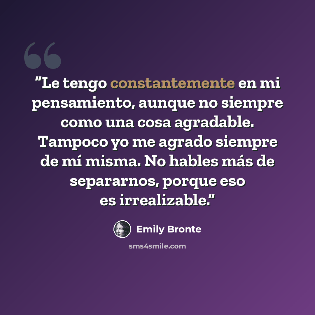 “Le tengo constantemente en mi pensamiento, aunque no siempre como una cosa agradable. Tampoco yo me agrado siempre de mí misma. No hables más de separarnos, porque eso es irrealizable.” quote by Emily Brontë