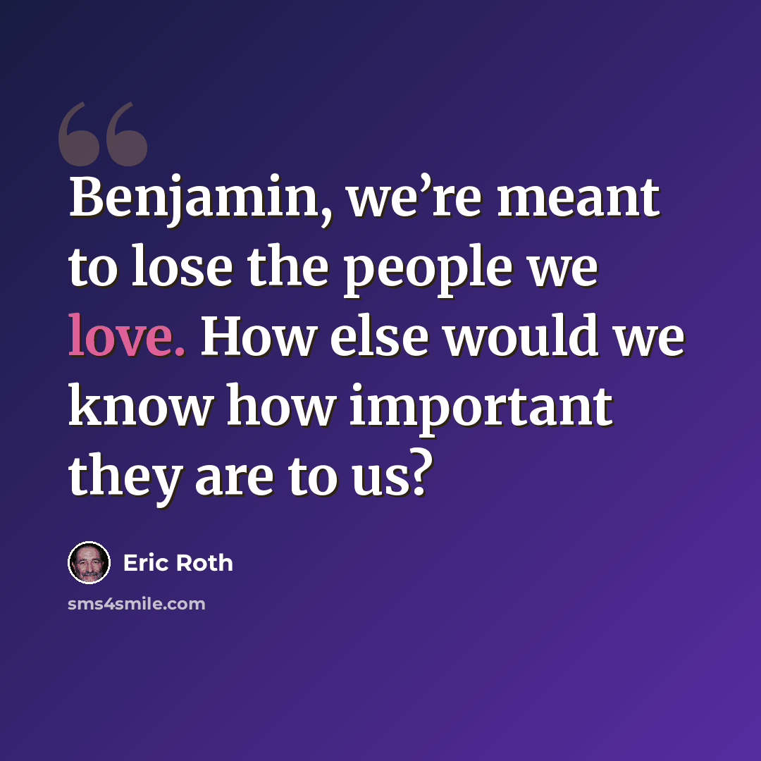 “Benjamin, we’re meant to lose the people we love. How else would we know how important they are to us?” quote by Eric Roth
