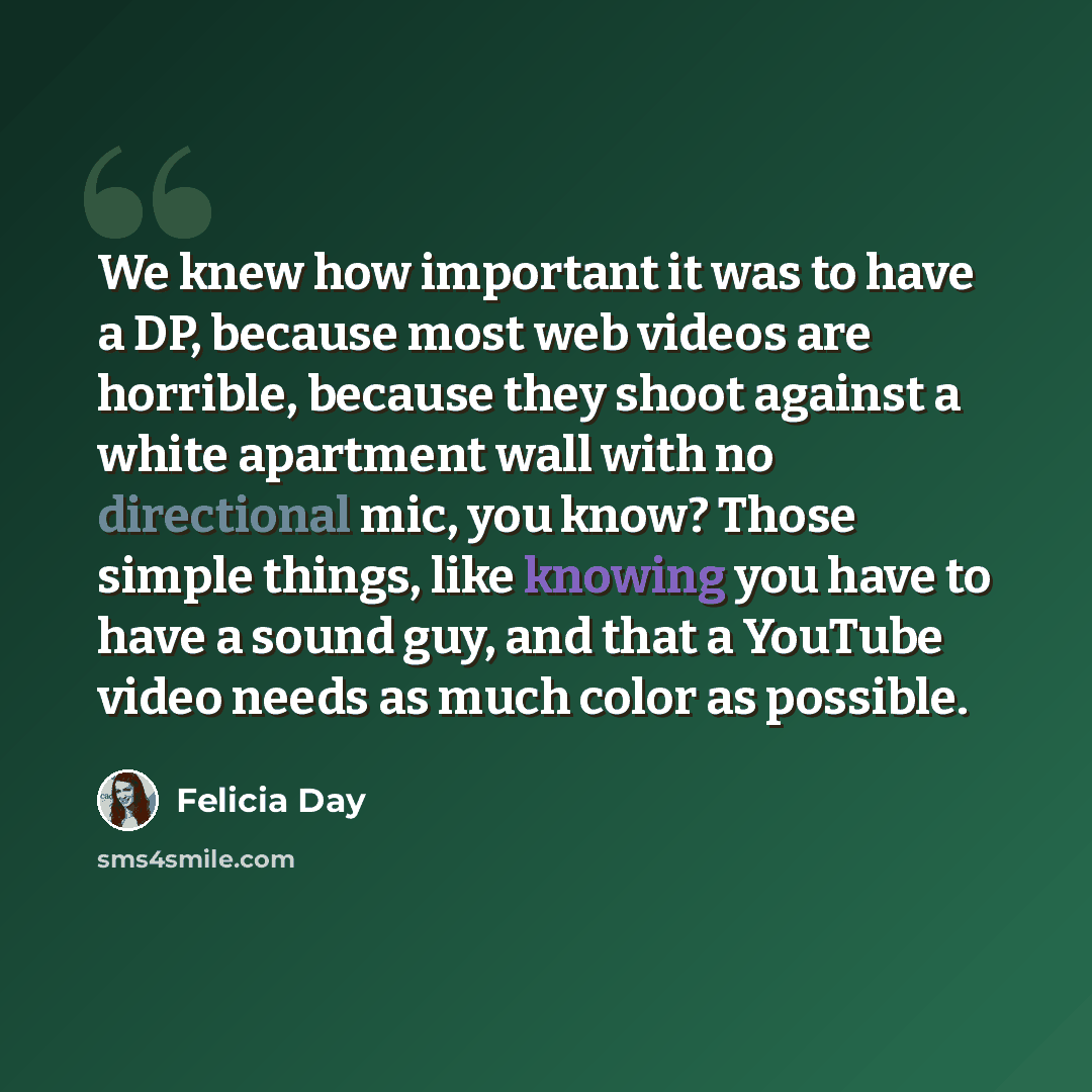“We knew how important it was to have a DP, because most web videos are horrible, because they shoot against a white apartment wall with no directional mic, you know? Those simple things, like knowing you have to have a sound guy, and that a YouTube video needs as much color as possible.” quote by Felicia Day