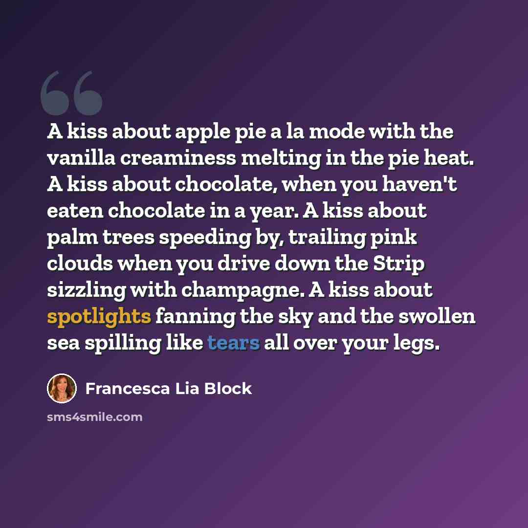 “A kiss about apple pie a la mode with the vanilla creaminess melting in the pie heat. A kiss about chocolate, when you haven't eaten chocolate in a year. A kiss about palm trees speeding by, trailing pink clouds when you drive down the Strip sizzling with champagne. A kiss about spotlights fanning…” quote by Francesca Lia Block