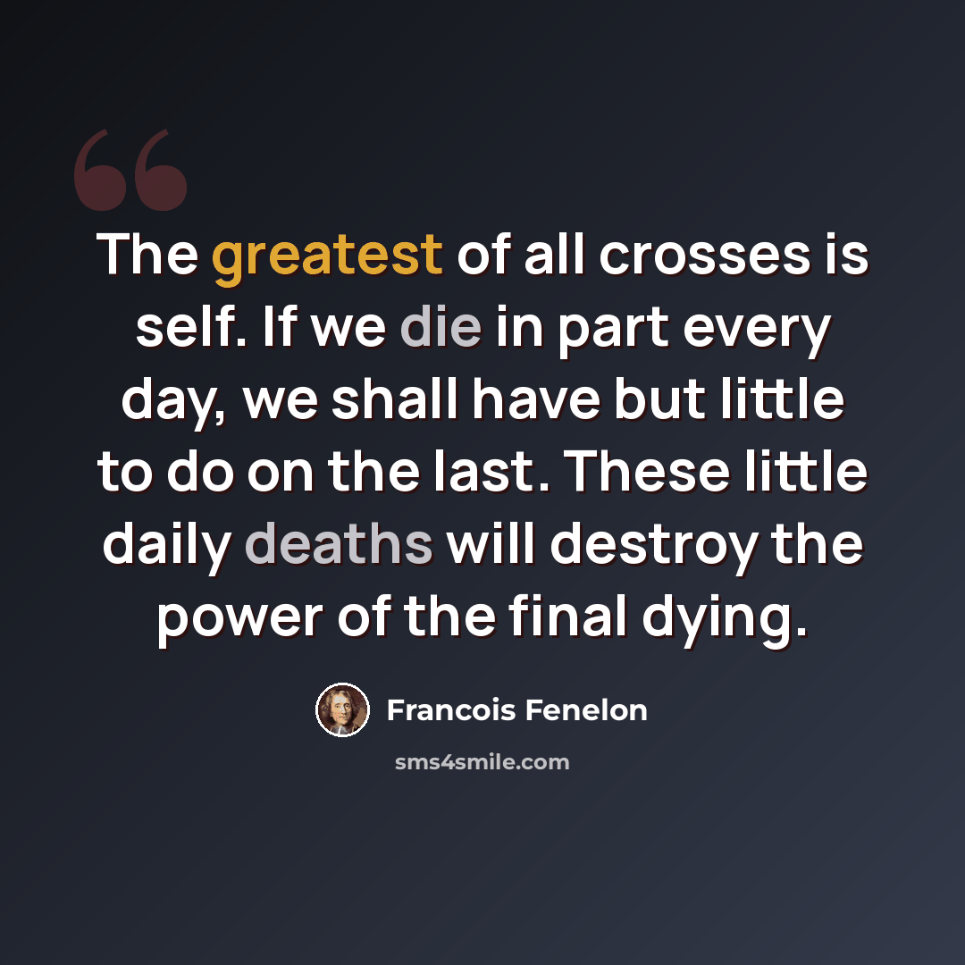 “The greatest of all crosses is self. If we die in part every day, we shall have but little to do on the last. These little daily deaths will destroy the power of the final dying.” quote by Francois Fenelon