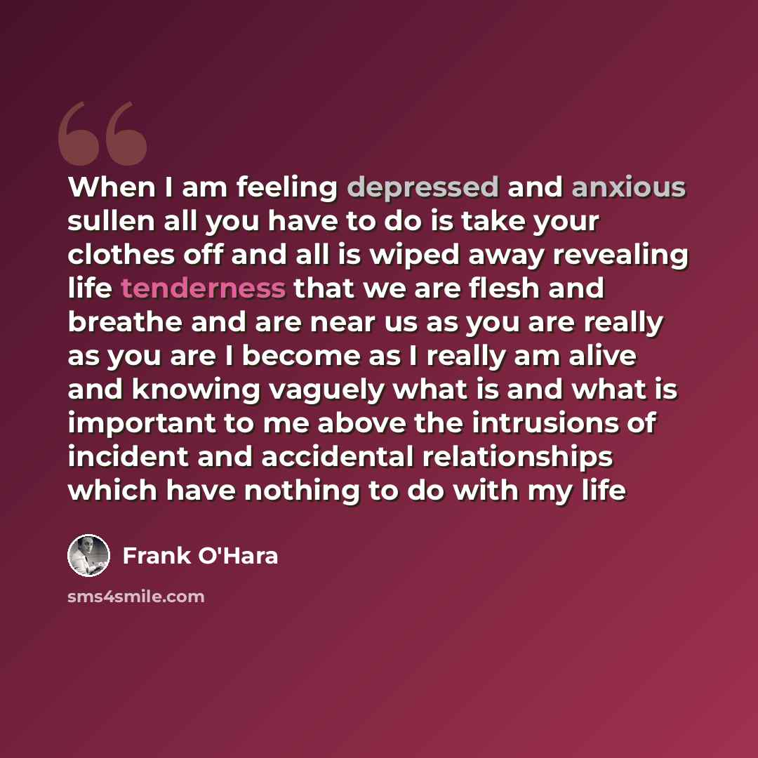 “When I am feeling depressed and anxious sullen all you have to do is take your clothes off and all is wiped away revealing life tenderness that we are flesh and breathe and are near us as you are really as you are I become as I really am alive and knowing vaguely what is and what is important to…” quote by Frank O'Hara