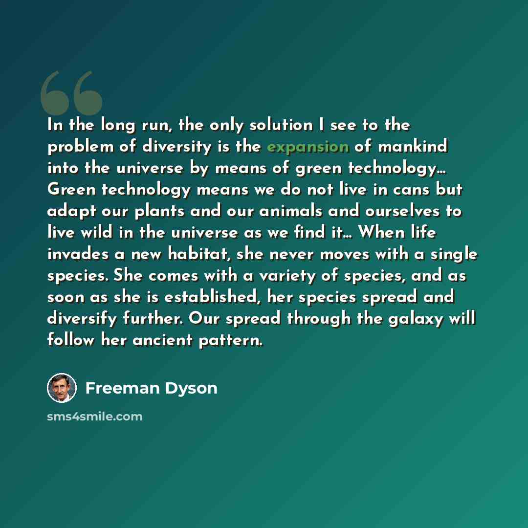 “In the long run, the only solution I see to the problem of diversity is the expansion of mankind into the universe by means of green technology... Green technology means we do not live in cans but adapt our plants and our animals and ourselves to live wild in the universe as we find it... When…” quote by Freeman Dyson