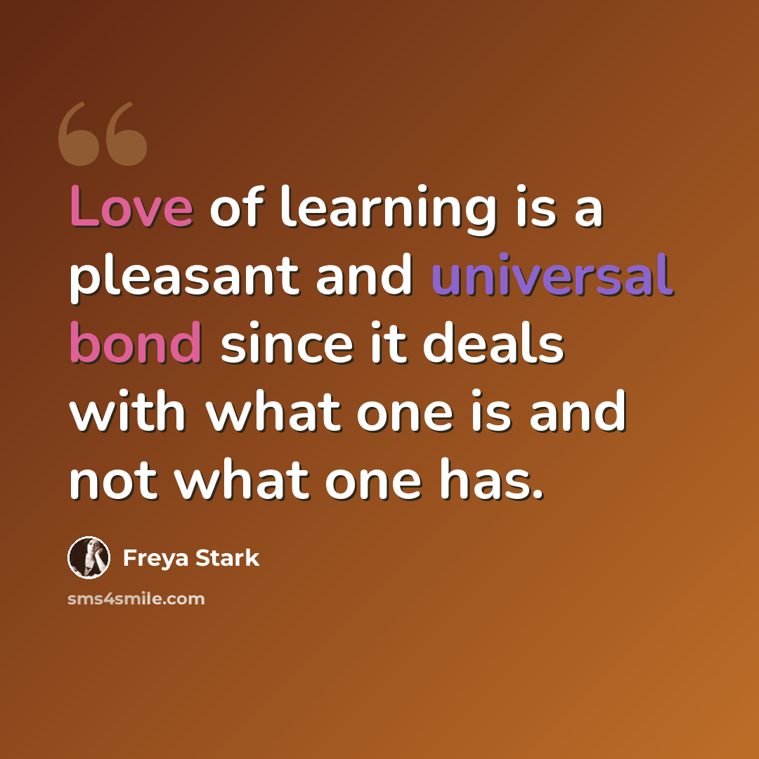 “Love of learning is a pleasant and universal bond since it deals with what one is and not what one has.” quote by Freya Stark