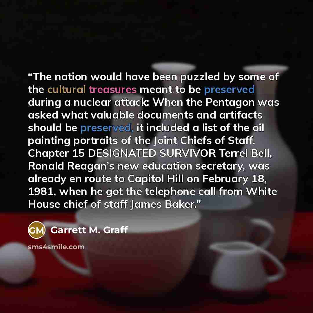 “The nation would have been puzzled by some of the cultural treasures meant to be preserved during a nuclear attack: When the Pentagon was asked what valuable documents and artifacts should be preserved, it included a list of the oil painting portraits of the Joint Chiefs of Staff. Chapter 15…” quote by Garrett M. Graff