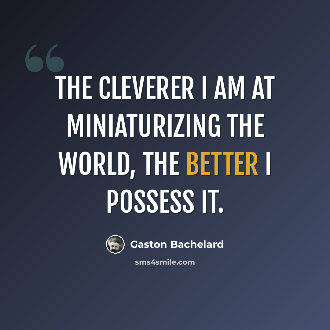 “The cleverer I am at miniaturizing the world, the better I possess it.” quote by Gaston Bachelard