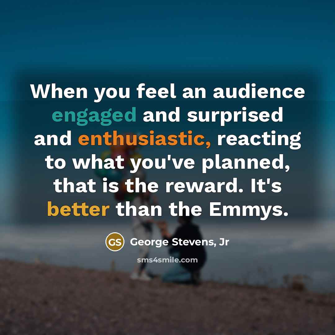 “When you feel an audience engaged and surprised and enthusiastic, reacting to what you've planned, that is the reward. It's better than the Emmys.” quote by George Stevens, Jr