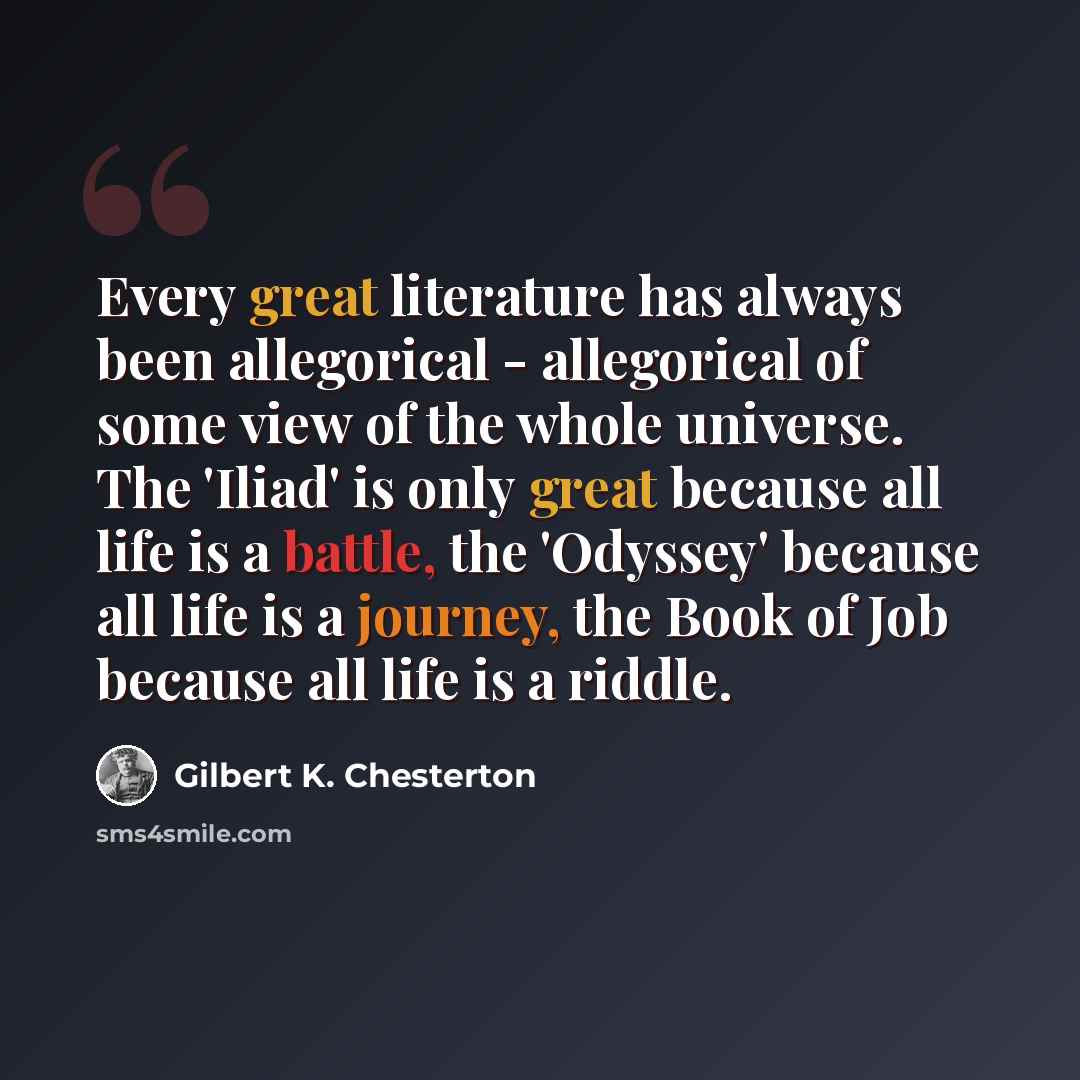 “Every great literature has always been allegorical - allegorical of some view of the whole universe. The 'Iliad' is only great because all life is a battle, the 'Odyssey' because all life is a journey, the Book of Job because all life is a riddle.” quote by Gilbert K. Chesterton