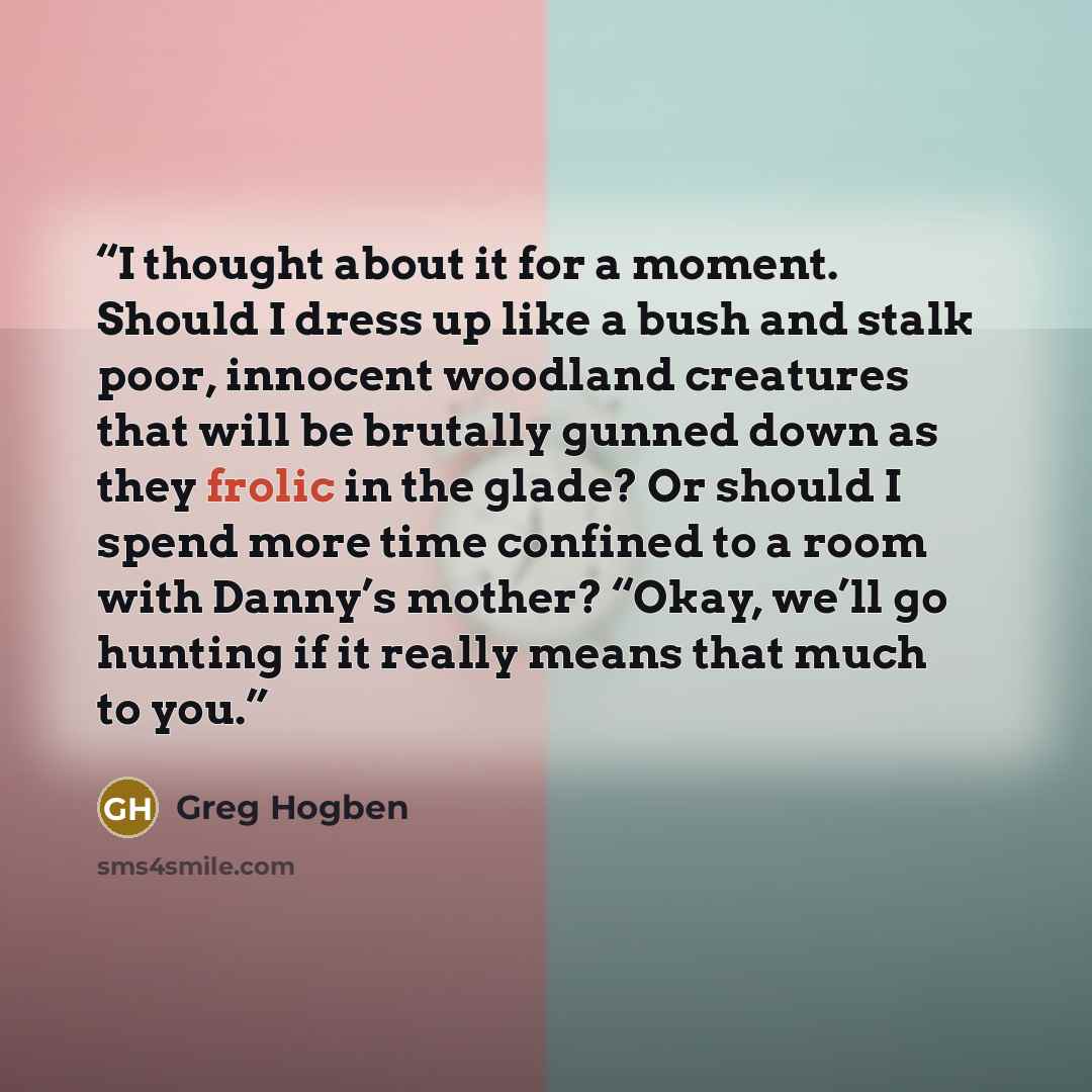 “I thought about it for a moment. Should I dress up like a bush and stalk poor, innocent woodland creatures that will be brutally gunned down as they frolic in the glade? Or should I spend more time confined to a room with Danny’s mother? “Okay, we’ll go hunting if it really means that much to you.” quote by Greg Hogben