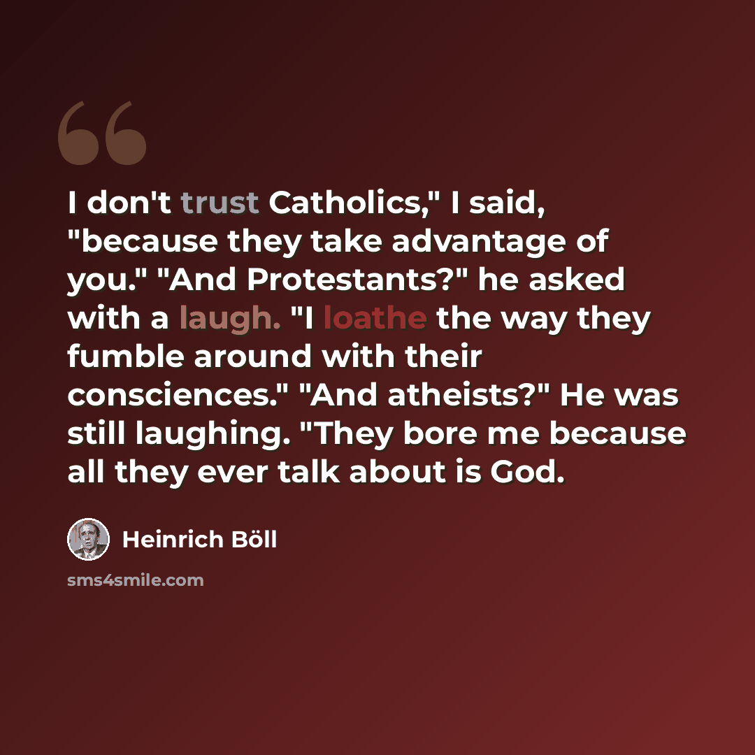 “I don't trust Catholics," I said, "because they take advantage of you." "And Protestants?" he asked with a laugh. "I loathe the way they fumble around with their consciences." "And atheists?" He was still laughing. "They bore me because all they ever talk about is God.” quote by Heinrich Böll
