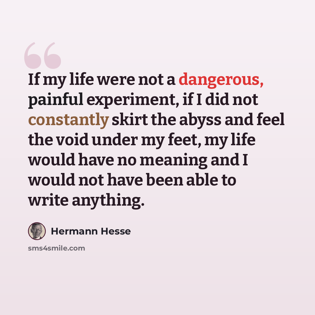 “If my life were not a dangerous, painful experiment, if I did not constantly skirt the abyss and feel the void under my feet, my life would have no meaning and I would not have been able to write anything.” quote by Hermann Hesse
