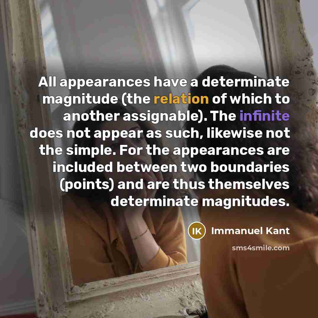 “All appearances have a determinate magnitude (the relation of which to another assignable). The infinite does not appear as such, likewise not the simple. For the appearances are included between two boundaries (points) and are thus themselves determinate magnitudes.” quote by Immanuel Kant