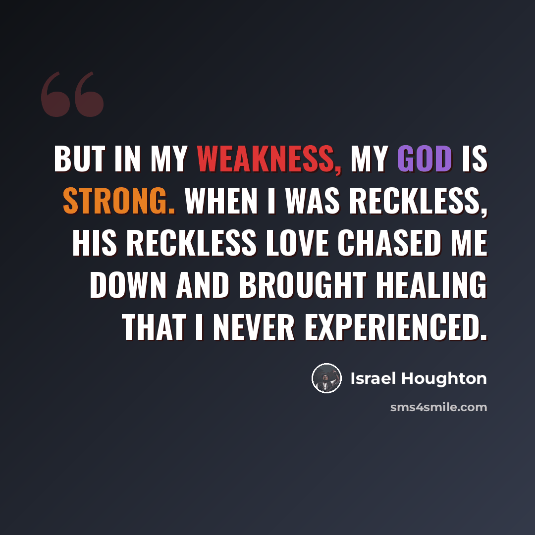 “But in my weakness, my God is strong. When I was reckless, His reckless love chased me down and brought healing that I never experienced.” quote by Israel Houghton