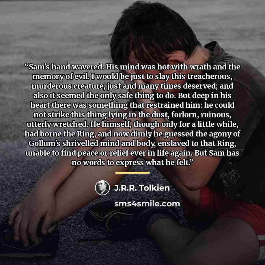 “Sam's hand wavered. His mind was hot with wrath and the memory of evil. I would be just to slay this treacherous, murderous creature, just and many times deserved; and also it seemed the only safe thing to do. But deep in his heart there was something that restrained him: he could not strike this…” quote by J.R.R. Tolkien