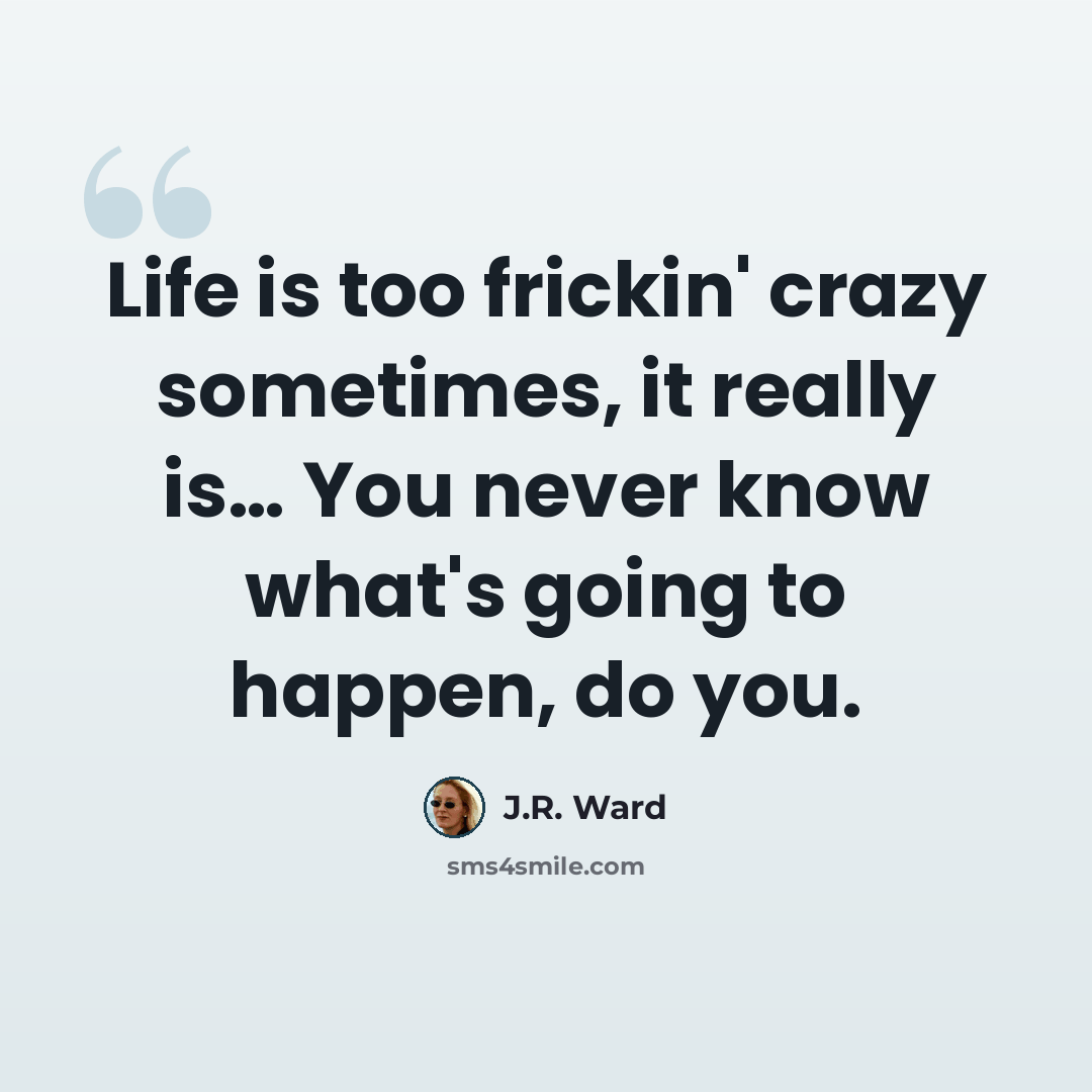 “Life is too frickin' crazy sometimes, it really is… You never know what's going to happen, do you.” quote by J.R. Ward