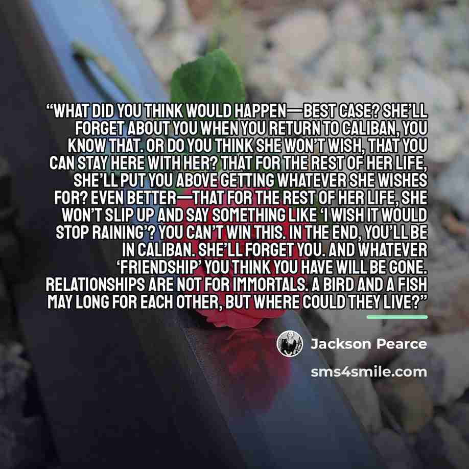 “what did you think would happen—best case? She’ll forget about you when you return to Caliban, you know that. Or do you think she won’t wish, that you can stay here with her? That for the rest of her life, she’ll put you above getting whatever she wishes for? Even better—that for the rest of her…” quote by Jackson Pearce