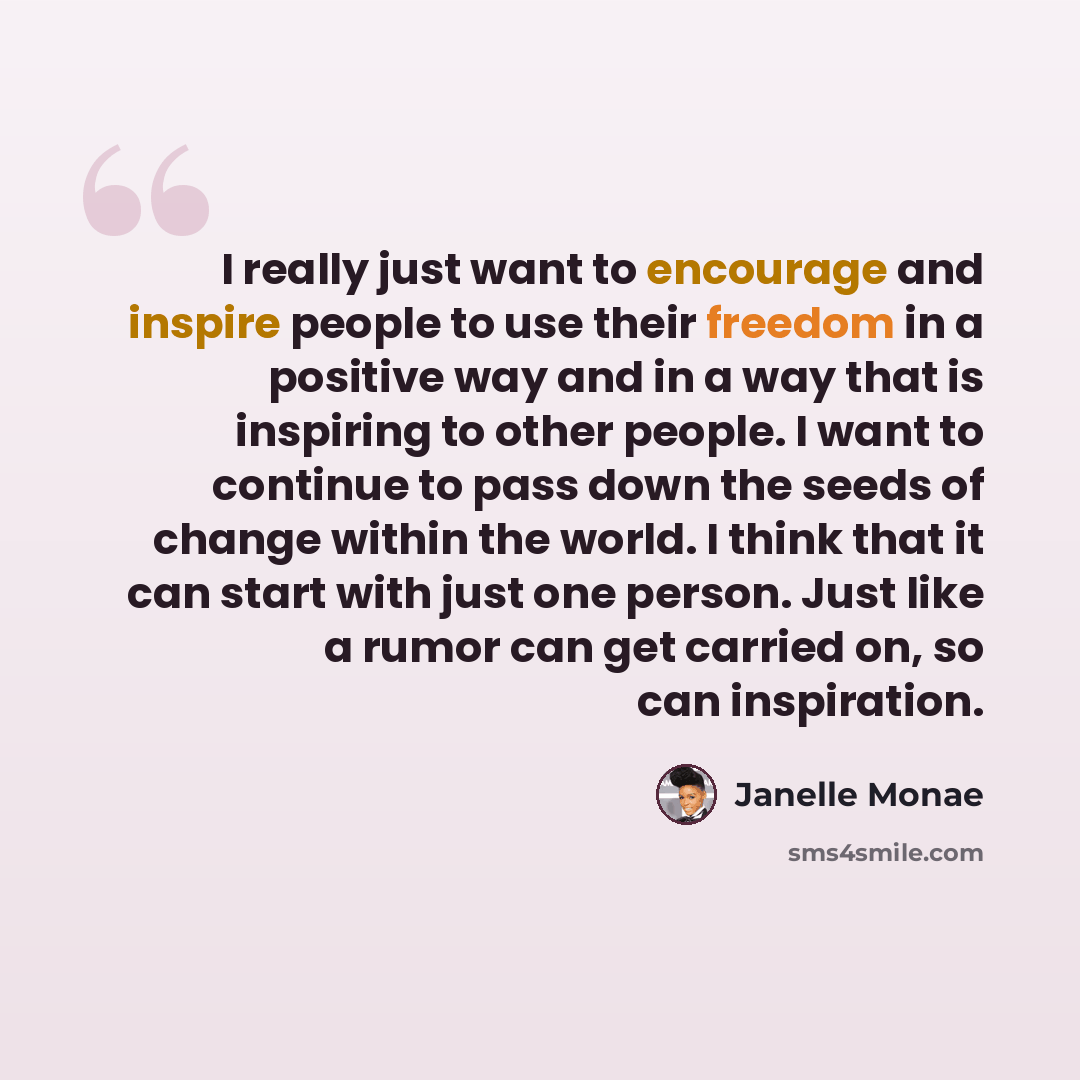 “I really just want to encourage and inspire people to use their freedom in a positive way and in a way that is inspiring to other people. I want to continue to pass down the seeds of change within the world. I think that it can start with just one person. Just like a rumor can get carried on, so…” quote by Janelle Monae