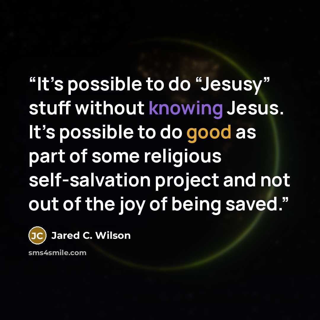 “It’s possible to do “Jesusy” stuff without knowing Jesus. It’s possible to do good as part of some religious self-salvation project and not out of the joy of being saved.” quote by Jared C. Wilson