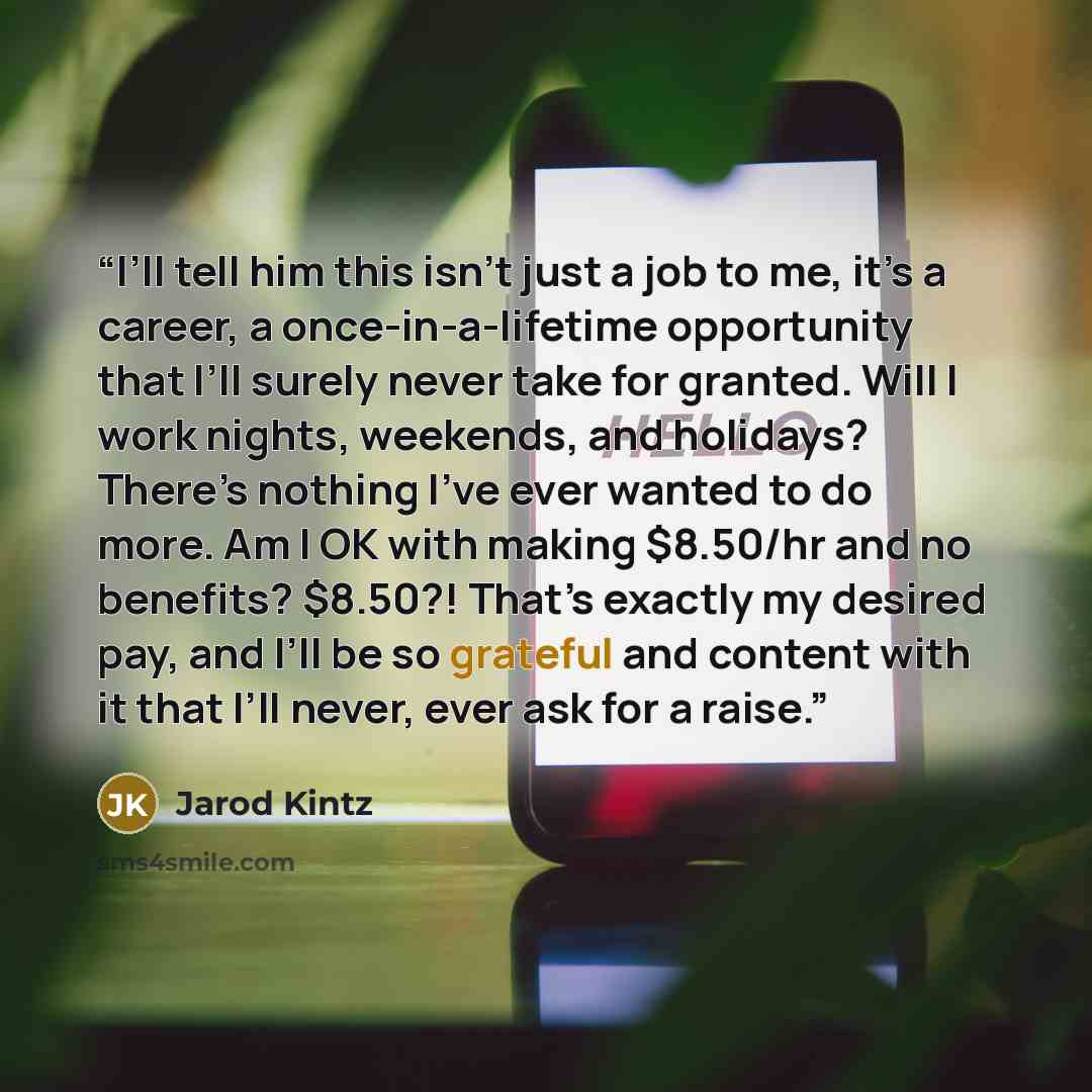 “I’ll tell him this isn’t just a job to me, it’s a career, a once-in-a-lifetime opportunity that I’ll surely never take for granted. Will I work nights, weekends, and holidays? There’s nothing I’ve ever wanted to do more. Am I OK with making $8.50/hr and no benefits? $8.50?! That’s exactly my…” quote by Jarod Kintz