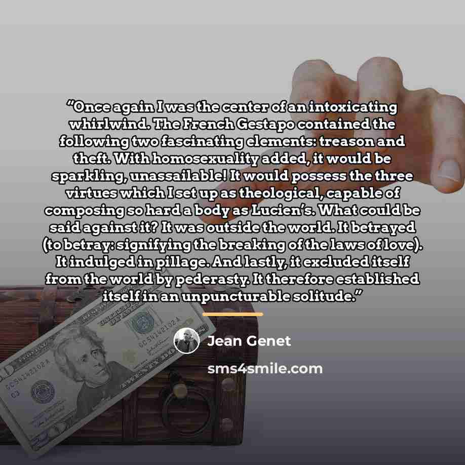 “Once again I was the center of an intoxicating whirlwind. The French Gestapo contained the following two fascinating elements: treason and theft. With homosexuality added, it would be sparkling, unassailable! It would possess the three virtues which I set up as theological, capable of composing so…” quote by Jean Genet