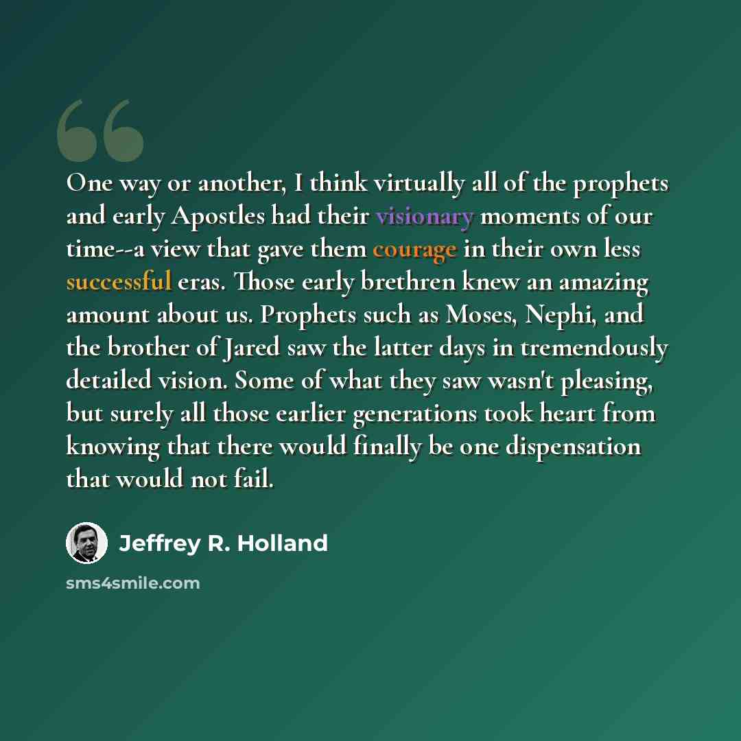 “One way or another, I think virtually all of the prophets and early Apostles had their visionary moments of our time--a view that gave them courage in their own less successful eras. Those early brethren knew an amazing amount about us. Prophets such as Moses, Nephi, and the brother of Jared saw…” quote by Jeffrey R. Holland