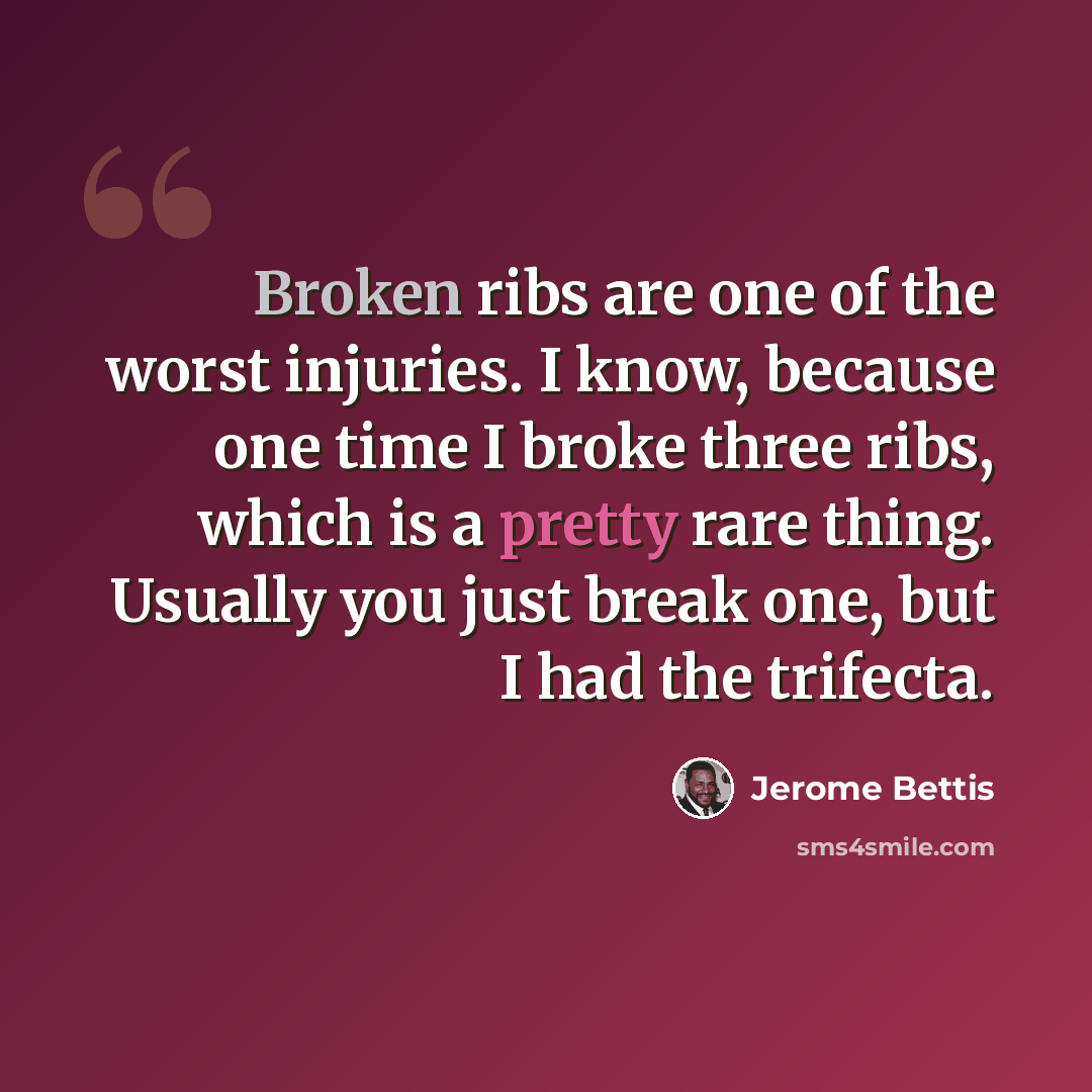 “Broken ribs are one of the worst injuries. I know, because one time I broke three ribs, which is a pretty rare thing. Usually you just break one, but I had the trifecta.” quote by Jerome Bettis