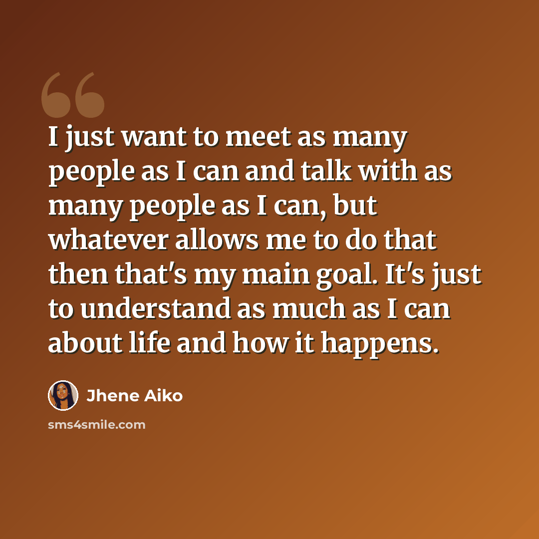 “I just want to meet as many people as I can and talk with as many people as I can, but whatever allows me to do that then that's my main goal. It's just to understand as much as I can about life and how it happens.” quote by Jhene Aiko