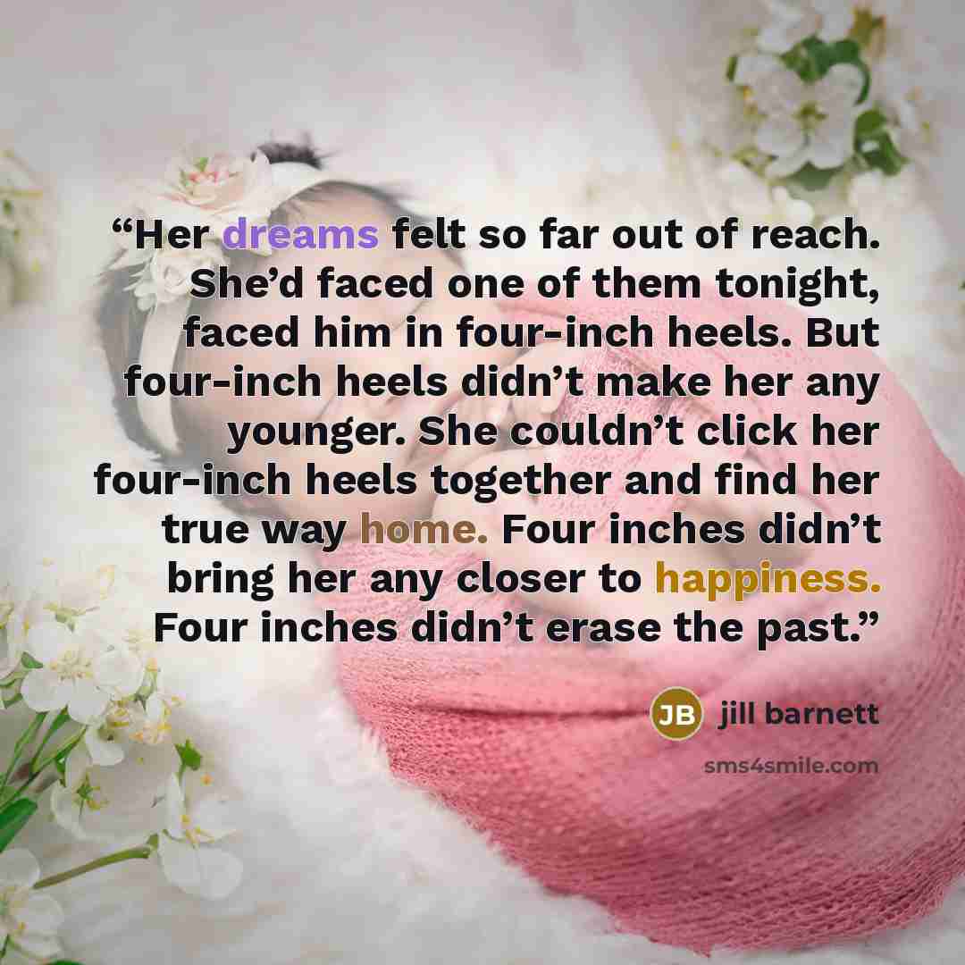“Her dreams felt so far out of reach. She’d faced one of them tonight, faced him in four-inch heels. But four-inch heels didn’t make her any younger. She couldn’t click her four-inch heels together and find her true way home. Four inches didn’t bring her any closer to happiness. Four inches didn’t…” quote by Jill Barnett