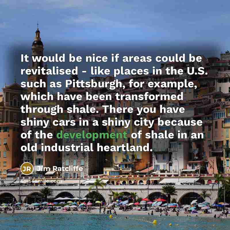 “It would be nice if areas could be revitalised - like places in the U.S. such as Pittsburgh, for example, which have been transformed through shale. There you have shiny cars in a shiny city because of the development of shale in an old industrial heartland.” quote by Jim Ratcliffe
