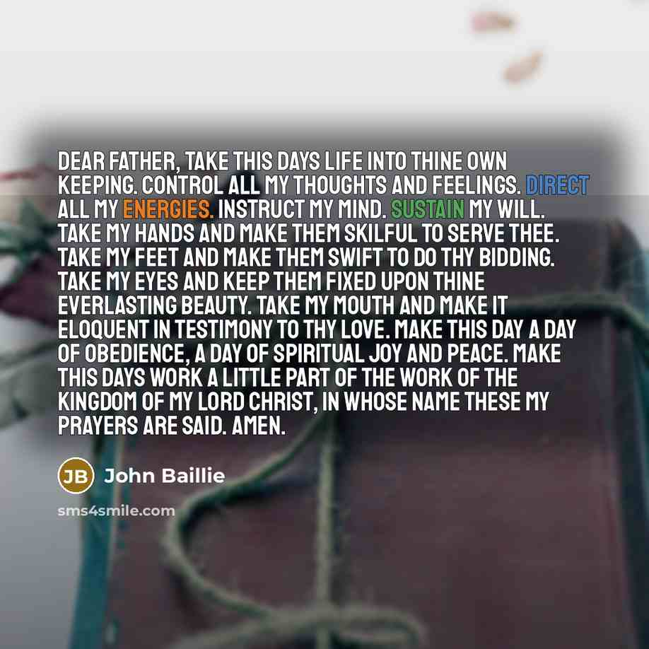 “Dear Father, take this days life into Thine own keeping. Control all my thoughts and feelings. Direct all my energies. Instruct my mind. Sustain my will. Take my hands and make them skilful to serve Thee. Take my feet and make them swift to do Thy bidding. Take my eyes and keep them fixed upon…” quote by John Baillie