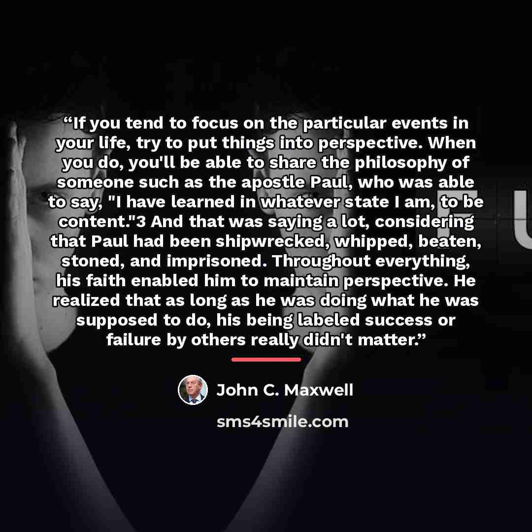“If you tend to focus on the particular events in your life, try to put things into perspective. When you do, you'll be able to share the philosophy of someone such as the apostle Paul, who was able to say, "I have learned in whatever state I am, to be content."3 And that was saying a lot…” quote by John C. Maxwell