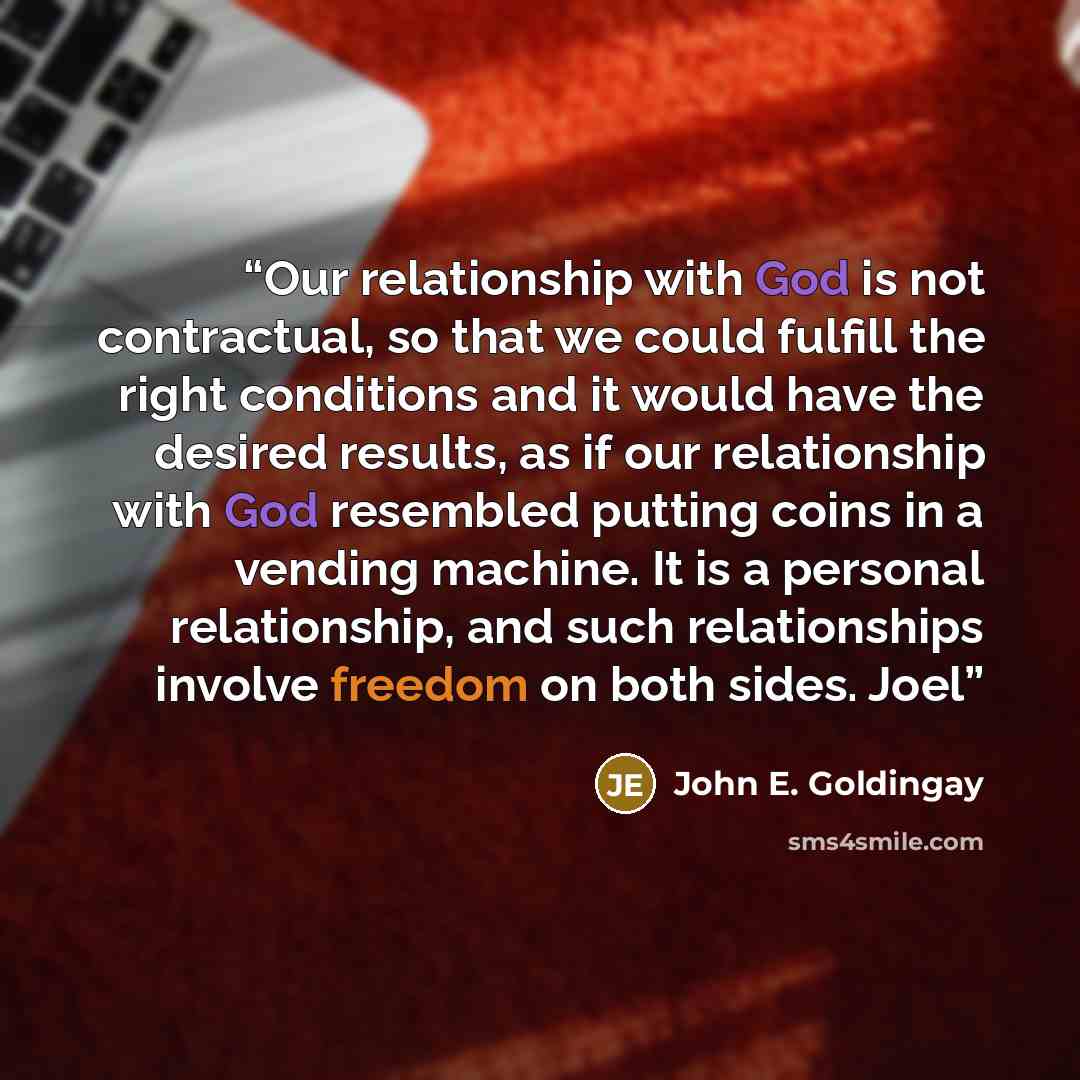 “Our relationship with God is not contractual, so that we could fulfill the right conditions and it would have the desired results, as if our relationship with God resembled putting coins in a vending machine. It is a personal relationship, and such relationships involve freedom on both sides. Joel” quote by John E. Goldingay