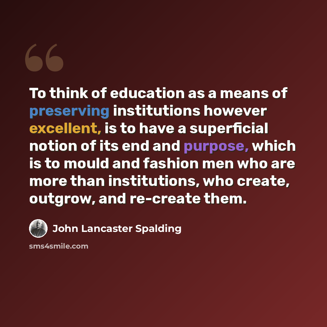 “To think of education as a means of preserving institutions however excellent, is to have a superficial notion of its end and purpose, which is to mould and fashion men who are more than institutions, who create, outgrow, and re-create them.” quote by John Lancaster Spalding