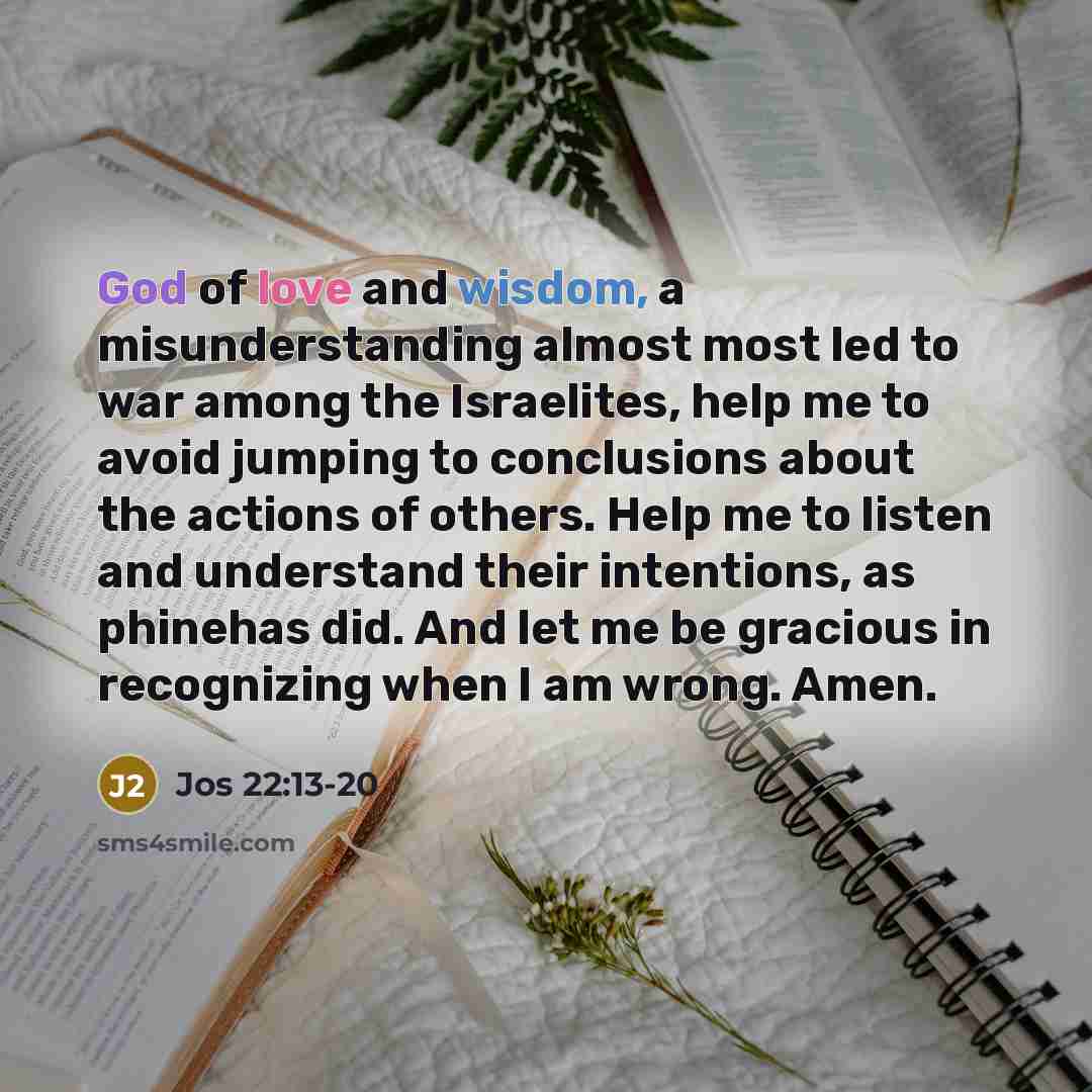 “God of love and wisdom, a misunderstanding almost most led to war among the Israelites, help me to avoid jumping to conclusions about the actions of others. Help me to listen and understand their intentions, as phinehas did. And let me be gracious in recognizing when I am wrong. Amen.” quote by Jos 22:13-20