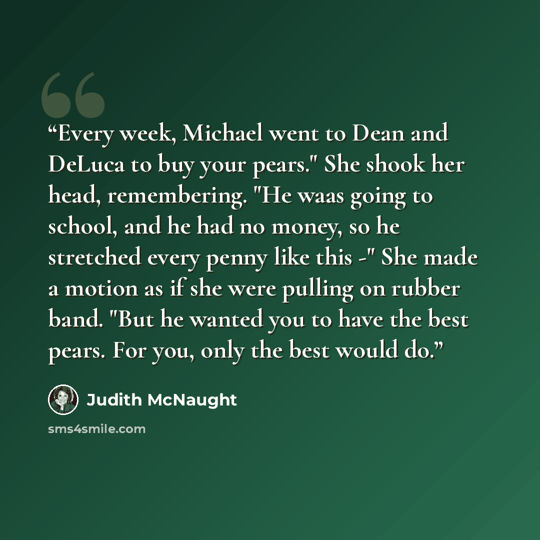 “Every week, Michael went to Dean and DeLuca to buy your pears." She shook her head, remembering. "He waas going to school, and he had no money, so he stretched every penny like this -" She made a motion as if she were pulling on rubber band. "But he wanted you to have the best pears. For you, only…” quote by Judith McNaught