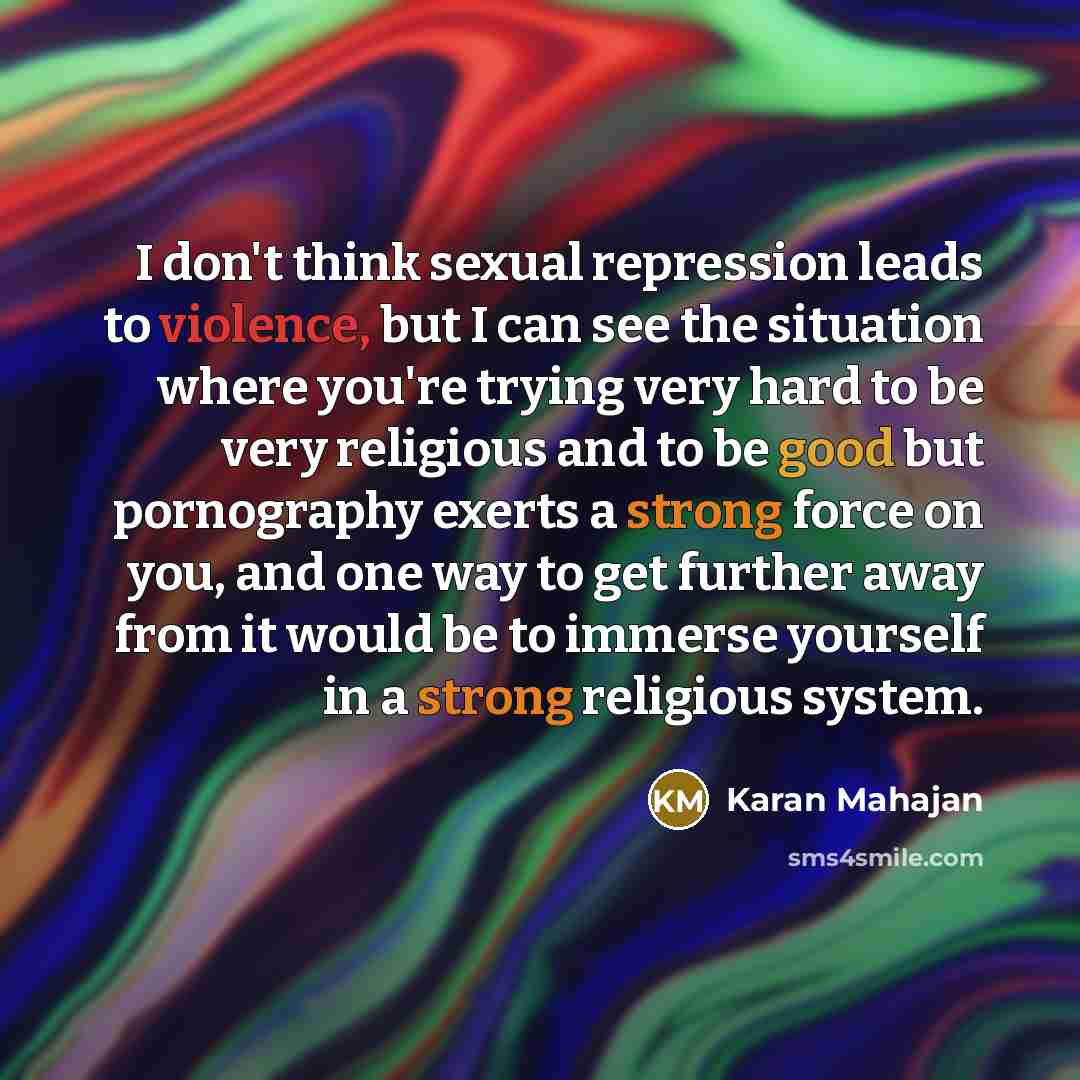 “I don't think sexual repression leads to violence, but I can see the situation where you're trying very hard to be very religious and to be good but pornography exerts a strong force on you, and one way to get further away from it would be to immerse yourself in a strong religious system.” quote by Karan Mahajan